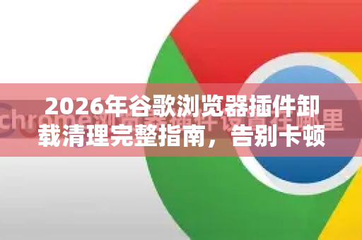 2026年谷歌浏览器插件卸载清理完整指南，告别卡顿与隐私泄露