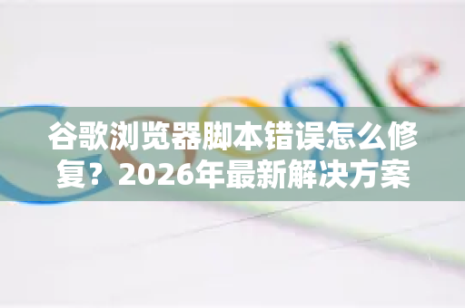 谷歌浏览器脚本错误怎么修复？2026年最新解决方案全指南