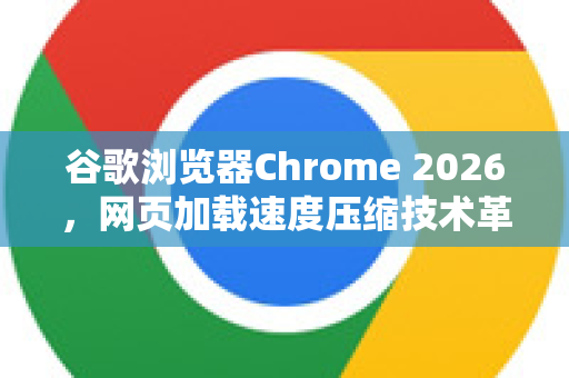 谷歌浏览器Chrome 2026，网页加载速度压缩技术革命与性能深度解析