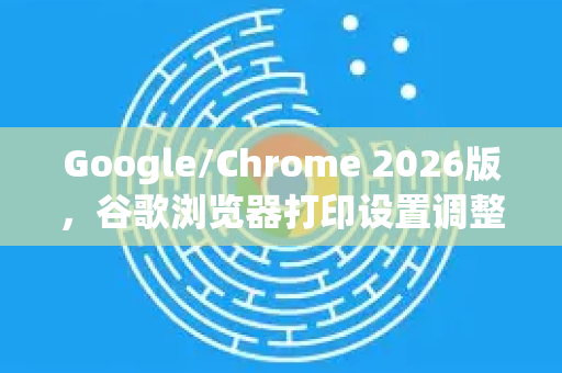 Google/Chrome 2026版，谷歌浏览器打印设置调整技巧全攻略