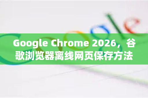 Google Chrome 2026，谷歌浏览器离线网页保存方法终极指南