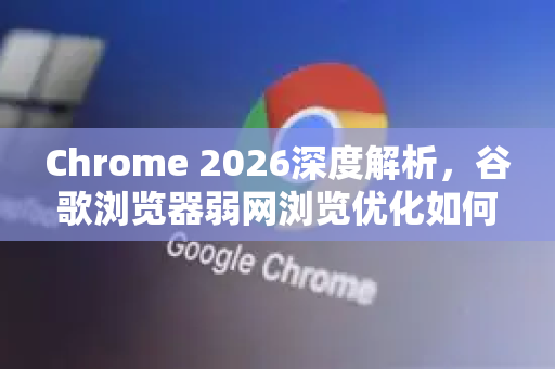 Chrome 2026深度解析，谷歌浏览器弱网浏览优化如何重塑断网体验？