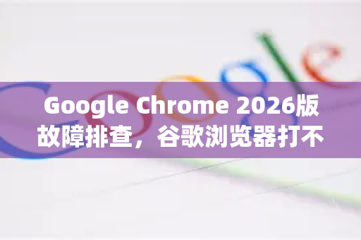 Google Chrome 2026版故障排查，谷歌浏览器打不开特定网站的完整指南