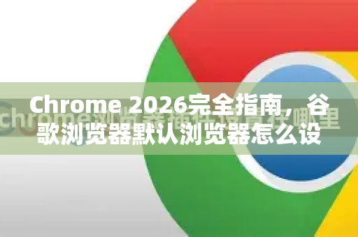 Chrome 2026完全指南，谷歌浏览器默认浏览器怎么设置（附新特性详解）