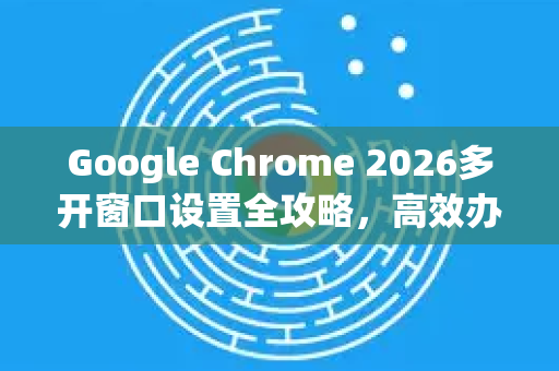 Google Chrome 2026多开窗口设置全攻略，高效办公与隐私隔离的最佳实践