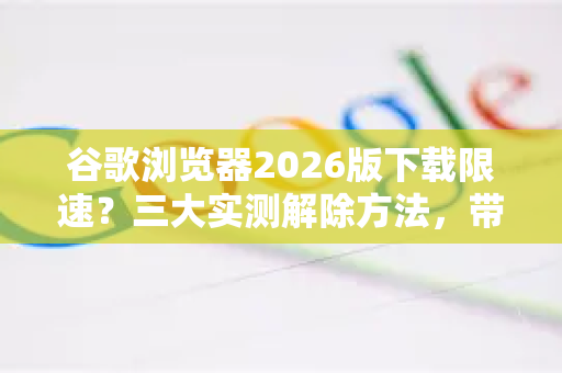 谷歌浏览器2026版下载限速？三大实测解除方法，带你告别蜗牛网速