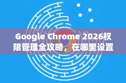 Google Chrome 2026权限管理全攻略，在哪里设置？如何优化？