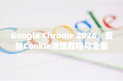 Google Chrome 2026，最新Cookie清理教程与全面隐私保护指南