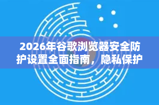 2026年谷歌浏览器安全防护设置全面指南，隐私保护与威胁防御新策略
