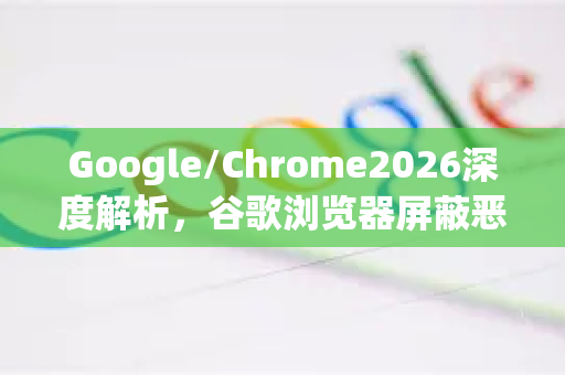 Google/Chrome2026深度解析，谷歌浏览器屏蔽恶意网站如何守护你的网络安全？