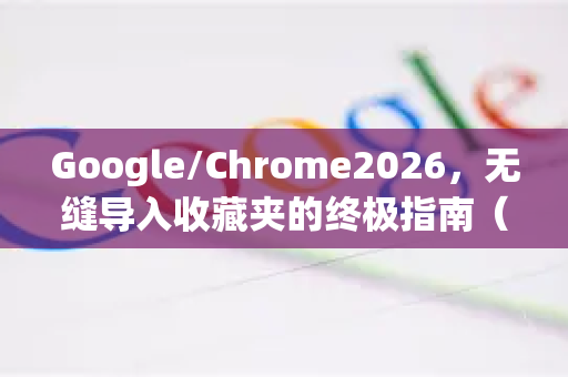 Google/Chrome2026，无缝导入收藏夹的终极指南（含最新技巧）