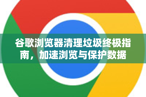 谷歌浏览器清理垃圾终极指南，加速浏览与保护数据-第1张图片-Google下载|谷歌浏览器官网-2026最新版