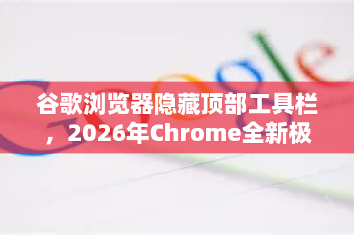 谷歌浏览器隐藏顶部工具栏，2026年Chrome全新极简界面操作指南