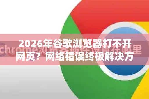 2026年谷歌浏览器打不开网页？网络错误终极解决方案（附Google下载指南）