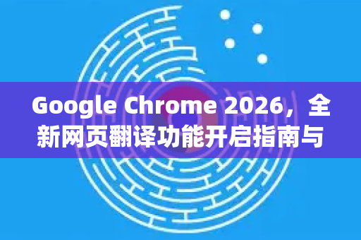 Google Chrome 2026，全新网页翻译功能开启指南与未来展望