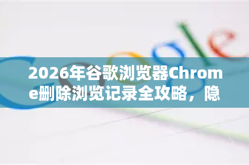2026年谷歌浏览器Chrome删除浏览记录全攻略，隐私保护新升级