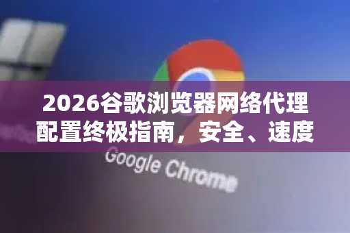 2026谷歌浏览器网络代理配置终极指南，安全、速度与隐私兼得