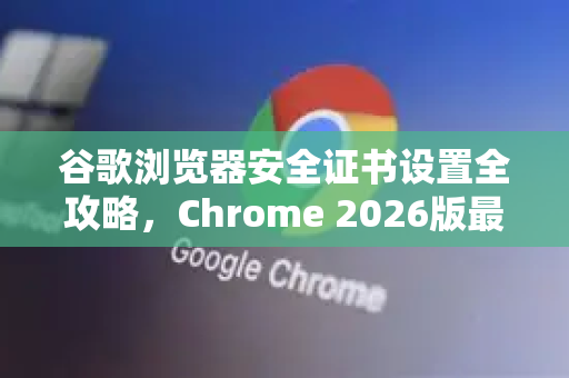 谷歌浏览器安全证书设置全攻略，Chrome 2026版最佳实践与常见问题详解