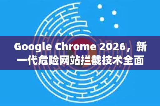 Google Chrome 2026，新一代危险网站拦截技术全面升级—如何筑牢上网安全防线？
