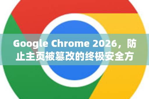 Google Chrome 2026，防止主页被篡改的终极安全方案