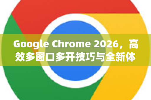 Google Chrome 2026，高效多窗口多开技巧与全新体验