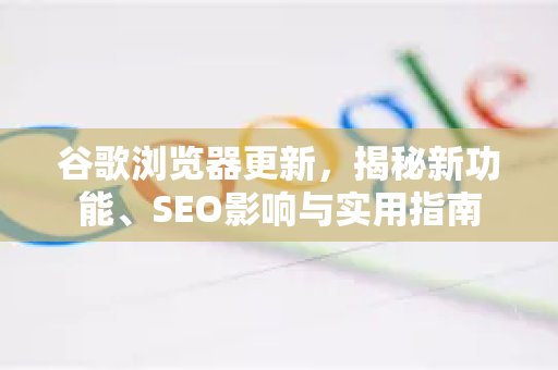 谷歌浏览器更新，揭秘新功能、SEO影响与实用指南