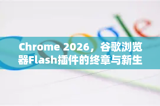 Chrome 2026，谷歌浏览器Flash插件的终章与新生—告别与传承-第1张图片-Google下载|谷歌浏览器官网-2026最新版
