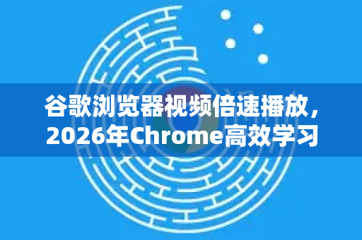 谷歌浏览器视频倍速播放，2026年Chrome高效学习与娱乐新体验