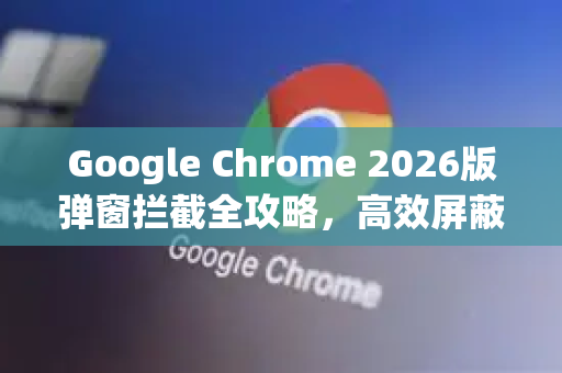 Google Chrome 2026版弹窗拦截全攻略，高效屏蔽与用户体验升级