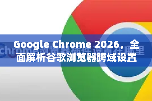 Google Chrome 2026，全面解析谷歌浏览器跨域设置与最佳实践