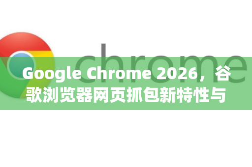 Google Chrome 2026，谷歌浏览器网页抓包新特性与实战全攻略