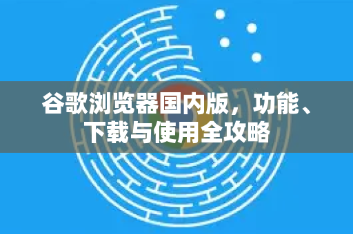 谷歌浏览器国内版，功能、下载与使用全攻略