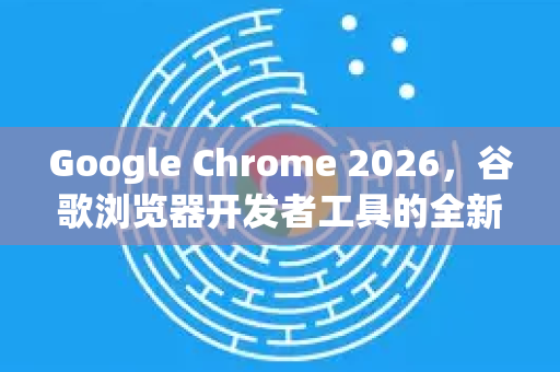 Google Chrome 2026，谷歌浏览器开发者工具的全新进化与实战指南