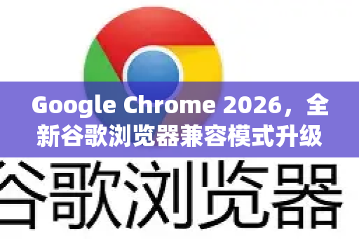 Google Chrome 2026，全新谷歌浏览器兼容模式升级，企业级与老旧网站兼容性迎来革命