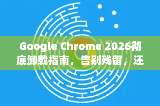 Google Chrome 2026彻底卸载指南，告别残留，还你纯净系统