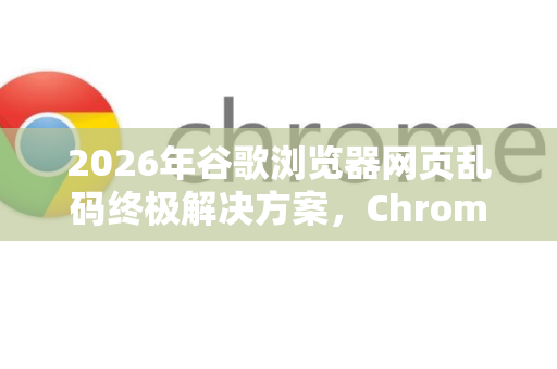 2026年谷歌浏览器网页乱码终极解决方案，Chrome乱码原因与修复指南
