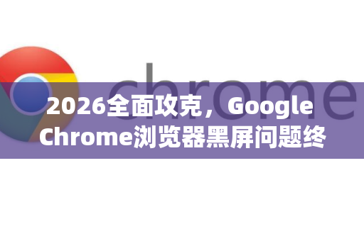 2026全面攻克，Google Chrome浏览器黑屏问题终极解决方案与深度优化指南