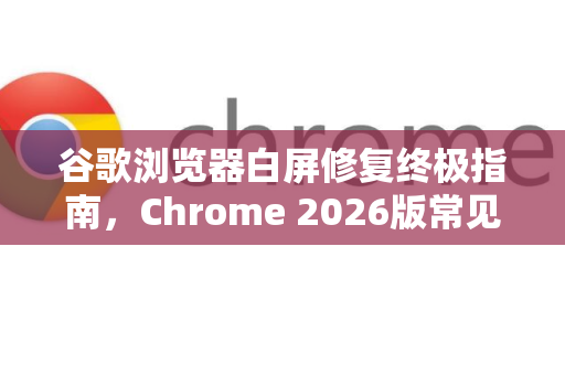谷歌浏览器白屏修复终极指南，Chrome 2026版常见问题与解决方案