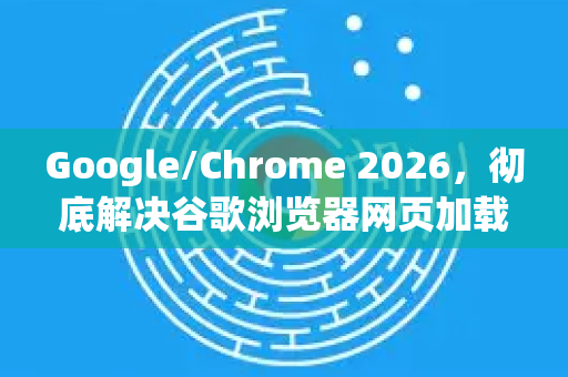 Google/Chrome 2026，彻底解决谷歌浏览器网页加载缓慢的终极指南