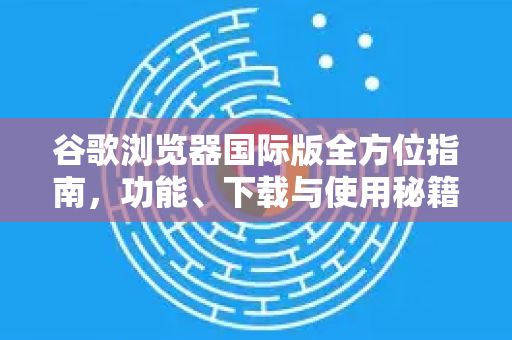 谷歌浏览器国际版全方位指南，功能、下载与使用秘籍