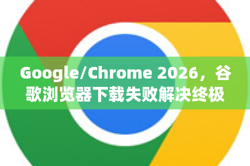 Google/Chrome 2026，谷歌浏览器下载失败解决终极指南（附全版本方案）