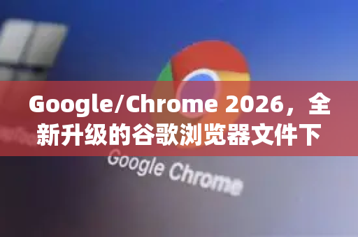 Google/Chrome 2026，全新升级的谷歌浏览器文件下载体验
