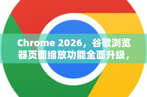 Chrome 2026，谷歌浏览器页面缩放功能全面升级，这些新特性你必须知道