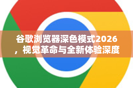 谷歌浏览器深色模式2026，视觉革命与全新体验深度解析