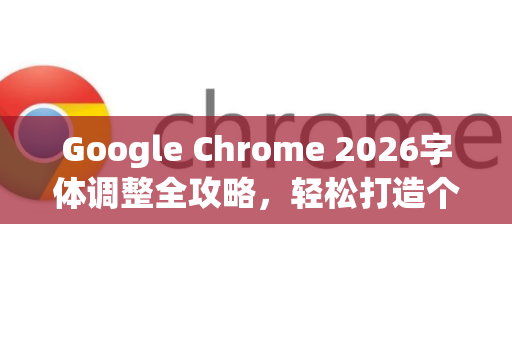 Google Chrome 2026字体调整全攻略，轻松打造个性化浏览体验