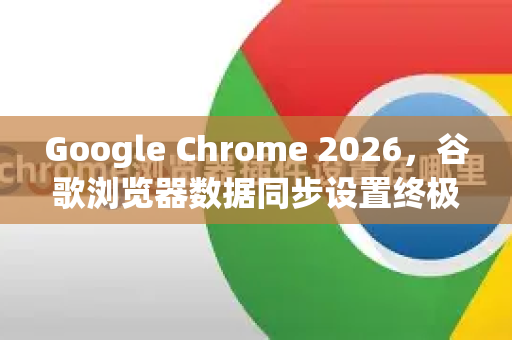 Google Chrome 2026，谷歌浏览器数据同步设置终极指南
