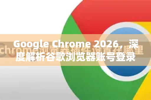 Google Chrome 2026，深度解析谷歌浏览器账号登录同步新特性与使用技巧