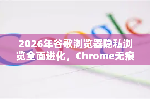2026年谷歌浏览器隐私浏览全面进化，Chrome无痕模式的新篇章