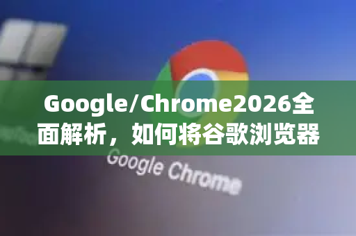 Google/Chrome2026全面解析，如何将谷歌浏览器设为默认浏览器并优化日常体验