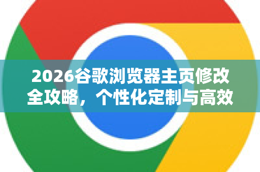 2026谷歌浏览器主页修改全攻略，个性化定制与高效浏览指南